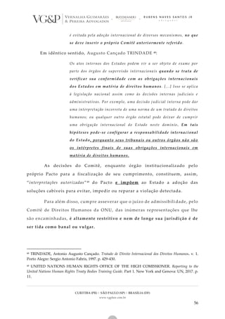 CURITIBA (PR) | SÃO PAULO (SP) | BRASÍLIA (DF)
www.vgplaw.com.br
56
é evitada pela adoção internacional de diversos mecanismos, no que
se deve inserir o próprio Comitê anteriormente referido .
Em idêntico sentido, Augusto Cançado TRINDADE 48:
Os atos internos dos Estados podem vir a ser objeto de exame por
parte dos órgãos de supervisão internaciona is quando se trata de
verificar sua conformidade com as obrigações internacionais
dos Estados em matéria de direitos humanos. [...] Isso se aplica
à legislação nacional assim como às decisões internas judiciais e
administrativas. Por exemplo, uma decisão j udicial interna pode dar
uma interpretação incorreta de uma norma de um tratado de direitos
humanos; ou qualquer outro órgão estatal pode deixar de cumprir
uma obrigação internacional do Estado neste domínio . Em tais
hipóteses pode-se configurar a responsabilidade internacional
do Estado, porquanto seus tribunais ou outros órgãos não são
os intérpretes finais de suas obrigações internacionais em
matéria de direitos humanos.
As decisões do Comitê, enquanto órgão institucionalizado pelo
próprio Pacto para a fiscalização de seu cumprimento, constituem, assim,
“interpretações autorizadas”49 do Pacto e impõem ao Estado a adoção das
soluções cabíveis para evitar, impedir ou reparar a violação detectada.
Para além disso, cumpre asseverar que o juízo de admissibili dade, pelo
Comitê de Direitos Humanos da ONU, das inúmeras representações que lhe
são encaminhadas, é altamente restritivo e nem de longe sua jurisdição é de
ser tida como banal ou vulgar.
48 TRINDADE, Antonio Augusto Cançado. Tratado de Direito Internacional dos Direitos Humanos. v. 1.
Porto Alegre: Sergio Antonio Fabris, 1997. p. 429-430.
49 UNITED NATIONS HUMAN RIGHTS OFFICE OF THE HIGH COMISSIONER. Reporting to the
United Nations Human Rights Treaty Bodies Training Guide. Part 1. New York and Genova: UN, 2017. p.
11.
 