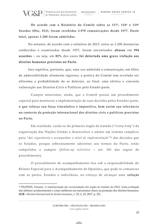 CURITIBA (PR) | SÃO PAULO (SP) | BRASÍLIA (DF)
www.vgplaw.com.br
57
De acordo com o Relatório do Comitê sobre as 117ª, 118ª e 119ª
Sessões (Doc. 012), foram recebidas 2.970 comunicações desde 1977. Deste
total, apenas 1.200 foram admitidas.
No entanto, de acordo com o relatório de 2017, entre as 1.200 denúncias
conhecidas e examinadas desde 1977, foram encontrados abusos em 994
ocasiões – ou seja, em 82% dos casos foi detectada uma grave violação aos
direitos humanos previstos no Pacto.
Isso significa, portanto, que, uma vez admitida a comunicação, em filtro
de admissibilidade altamente rigoroso, a prática do Comitê tem revelado ser
altíssima a probabilidade de se detectar, ao final, uma efetiva e concreta
vulneração aos Direitos Civis e Políticos pelo Estado-parte.
Cumpre mencionar, ainda, que o Comitê possui um procedimento
especial para monitorar a implementação de suas decisões pelos Estados-parte,
o que reforça sua força vinculativa e impositiva, bem assim sua relevância
no contexto da proteção internacional dos direitos civis e políticos previstos
no Pacto.
Em realidade, cuida-se do primeiro órgão de tratado (“treaty body”) da
organização das Nações Unidas a desenvolver e adotar um sistema complexo
para “dar seguimento e acompanhar o nível de implementação”50 das decisões que
os Estados, porque soberanamente aderentes aos termos do Pacto, estão
compelidos a cumprir (follow-up activities – art. 101 das regras de
procedimento).
O procedimento de acompanhamento fica sob a responsabilidade do
Relator Especial para o Acompanhamento de Opiniões, que pode se comunicar
com as partes, Estados e indivíduos, no esforço de alcançar uma solução
50 PLOTON, Vincent. A implementação das recomendações dos órgãos de tratados da ONU. Uma avaliação
dos últimos acontecimentos e como melhorar um mecanismo chave na proteção dos direitos humanos.
SUR – Revista Internacional de direitos humanos, v. 25, n. 25, 2017. p. 221.
 