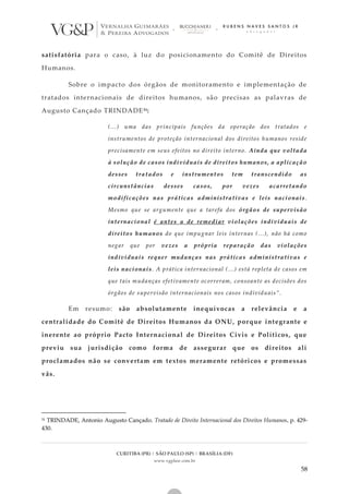 CURITIBA (PR) | SÃO PAULO (SP) | BRASÍLIA (DF)
www.vgplaw.com.br
58
satisfatória para o caso, à luz do posicionamento do Comitê de Direitos
Humanos.
Sobre o impacto dos órgãos de monitoramento e implementação de
tratados internacionais de direitos humanos, são precisas as palavras de
Augusto Cançado TRINDADE51:
(...) uma das principais funções da operação dos tratados e
instrumentos de proteção internacional dos direitos humanos reside
precisamente em seus efeitos no direito interno. Ainda que voltada
à solução de casos individuais de direitos humanos, a aplicação
desses tratados e instrumentos tem transcendido as
circunstâncias desses casos, por vezes acarretando
modificações nas práticas administrativas e leis nacionais .
Mesmo que se argumente que a tarefa dos órgãos de supervisão
internacional é antes a de remediar violações individuais de
direitos humanos do que impugnar leis internas (...), não há como
negar que por vezes a própria reparação das violações
individuais requer mudanças nas práticas administrativas e
leis nacionais. A prática internacional (...) está repleta de casos em
que tais mudanças efetivamente ocorreram, consoante as decisões dos
órgãos de supervisão internacionais nos casos individuais”.
Em resumo: são absolutamente inequívocas a relevância e a
centralidade do Comitê de Direitos Humanos da ONU, porque integrante e
inerente ao próprio Pacto Internacional de Direitos Civis e Políticos, que
previu sua jurisdição como forma de assegurar que os direitos ali
proclamados não se convertam em textos meramente retóricos e promessas
vãs.
51 TRINDADE, Antonio Augusto Cançado. Tratado de Direito Internacional dos Direitos Humanos. p. 429-
430.
 