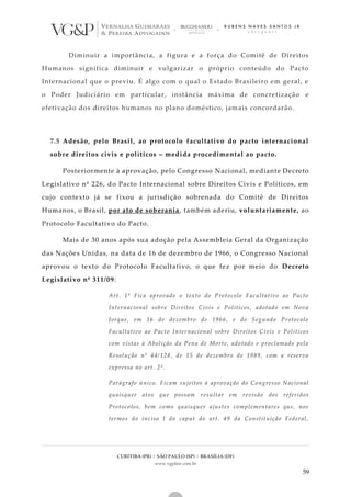 CURITIBA (PR) | SÃO PAULO (SP) | BRASÍLIA (DF)
www.vgplaw.com.br
59
Diminuir a importância, a figura e a força do Comitê de Direitos
Humanos significa diminuir e vulgarizar o próprio conteúdo do Pacto
Internacional que o previu. É algo com o qual o Estado Brasileiro em geral, e
o Poder Judiciário em particular, instância máxima de concretização e
efetivação dos direitos humanos no plano doméstico, jamais concordarão.
7.5 Adesão, pelo Brasil, ao protocolo facultativo do pacto internacional
sobre direitos civis e políticos – medida procedimental ao pacto.
Posteriormente à aprovação, pelo Congresso Nacional, mediante Decreto
Legislativo nº 226, do Pacto Internacional sobre Direitos Civis e Políticos, em
cujo contexto já se fixou a jurisdição sobrenada do Comitê de Direitos
Humanos, o Brasil, por ato de soberania, também aderiu, voluntariamente, ao
Protocolo Facultativo do Pacto.
Mais de 30 anos após sua adoção pela Assembleia Geral da Organização
das Nações Unidas, na data de 16 de dezembro de 1966, o Congresso Nacional
aprovou o texto do Protocolo Facultativo, o que fez por meio do Decreto
Legislativo nº 311/09:
Art. 1º Fica aprovado o texto do Protocolo Facultativo ao Pacto
Internacional sobre Direitos Civis e Políticos, adotado em Nova
Iorque, em 16 de dezembro de 1966, e do Segundo Protocolo
Facultativo ao Pacto Internacional sobre Direitos Civis e Políticos
com vistas à Abolição da Pena de Morte, adotado e proclamado pela
Resolução nº 44/128, de 15 de dezembro de 1989, com a reserva
expressa no art. 2º.
Parágrafo único. Ficam sujeitos à aprovação do Congresso Nacional
quaisquer atos que possam resultar em revisão dos referidos
Protocolos, bem como quaisquer ajustes complementares que, nos
termos do inciso I do caput do art. 49 da Constituição Federal,
 