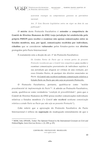 CURITIBA (PR) | SÃO PAULO (SP) | BRASÍLIA (DF)
www.vgplaw.com.br
60
acarretem encargos ou compromissos gravosos ao patrimônio
nacional.
Art. 2º Este Decreto Legislativo entra em vigor na data de sua
publicação”.
O mérito deste Protocolo Facultativo é estender a competência do
Comitê de Direitos Humanos da ONU (cuja jurisdição foi estabelecida pelo
próprio PIDCP) para receber e examinar não apenas comunicações entre os
Estados membros, mas, por igual, comunicações recebidas por indivíduos,
cidadãos que se considerem vulnerados pelos Estados-partes nos direitos
protegidos pelo Pacto Internacional.
É exatamente esta a dicção do art. 1º do Protocolo Facultativo:
Os Estados Partes do Pacto que se tornem partes do presente
Protocolo reconhecem que o Comitê tem competência para receber e
examinar comunicações provenientes de indivíduos sujeitos à
sua jurisdição que aleguem ser vítimas de uma violação, por
esses Estados Partes, de qualquer dos direitos enunciados no
Pacto. O Comitê não receberá nenhuma comunicação relativa a
Estado Parte no Pacto que não seja no presente Protocolo.
O Protocolo Facultativo, portanto, qualifica-se como “medida
procedimental de implementação do Pacto”52. A adesão ao Protocolo Facultativo,
assim, qualifica-se como verdadeira “condição de procedibilidade”, para que o
Comitê de Direitos Humanos da ONU possa receber comunicações individuais
relativas a Estados membros (“o Comitê não receberá nenhuma comunicação
relativa a estado Parte no Pacto que não seja no presente Protocolo ”).
Cabe referir que a aprovação do Protocolo Facultativo do Pacto
Internacional é reflexo da superação do inadequado entendimento de que o
52 MOSE, Erik; OPSAHL, Torkel. The Optional Protocol to the International Covenant on Civil and
Political Rights. Santa Clara Law Review, v. 21, 1991. p. 272,
 