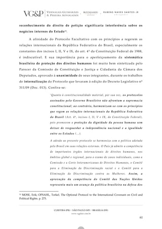 CURITIBA (PR) | SÃO PAULO (SP) | BRASÍLIA (DF)
www.vgplaw.com.br
61
reconhecimento do direito de petição significaria interferência sobre os
negócios internos do Estado53.
A afinidade do Protocolo Facultativo com os princípios a regerem as
relações internacionais da República Federativa do Brasil, especialmente os
constantes dos incisos I, II, V e IX, do art. 4º da Constituição Federal de 1988,
é indiscutível. E sua importância para o aperfeiçoamento da sistemática
brasileira de proteção dos direitos humanos foi muito bem sintetizada pelo
Parecer da Comissão de Constituição e Justiça e Cidadania da Câmara dos
Deputados, aprovado à unanimidade de seus integrantes, durante os trabalhos
de internalização do Protocolo que levaram à edição do Decreto Legislativo nº
311/09 (Doc. 013). Confira-se:
‘Quanto à constitucionalidade material, por sua vez, os protocolos
assinados pelo Governo Brasileiro não afrontam a supremacia
constitucional; ao contrário, harmonizam-se com os princípios
que regem as relações internacionais da República Federativa
do Brasil (Art. 4º, incisos I, II, V e IX, da Constituição Federal),
pois promovem a proteção da dignidade da pessoa humana sem
deixar de resguardar a independência nacional e a igualdade
entre os Estados (...).
A adesão ao presente protocolo se harmoniza com a política adotada
pelo Brasil em suas relações externas. O País já admite a competência
de importantes órgãos internacionais de direitos humanos, nos
âmbitos global e regional, para o exame de casos individuais, como a
Comissão e a Corte Interamericanas de Direitos Humanos, o Comitê
para a Eliminação da Discriminação racial e o Comitê para a
Eliminação da Discriminação contra as Mulheres. Assim, a
aprovação da competência do Comitê das Nações Unidas
representa mais um avanço da política brasileira na defesa dos
53 MOSE, Erik; OPSAHL, Torkel. The Optional Protocol to the International Covenant on Civil and
Political Rights. p. 275.
 