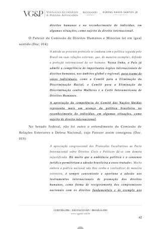 CURITIBA (PR) | SÃO PAULO (SP) | BRASÍLIA (DF)
www.vgplaw.com.br
62
direitos humanos e no reconhecimento do indivíduo, em
algumas situações, como sujeito de direito internacional.
O Parecer da Comissão de Direitos Humanos e Minorias foi em igual
sentido (Doc. 014):
A adesão ao presente protocolo se coaduna com a política seguida pelo
Brasil em suas relações externas, que, de maneira exempla r, defende
a proteção internacional do ser humano. Nessa linha, o País já
admite a competência de importantes órgãos internacionais de
direitos humanos, nos âmbitos global e regional, para exame de
casos individuais, como o Comitê para a Eliminação da
Discriminação Racial, o Comitê para a Eliminação da
Discriminação contra Mulheres e a Corte Interamericana de
Direitos Humanos.
A aprovação da competência do Comitê das Nações Unidas
representa mais um avanço da política brasileira no
reconhecimento do indivíduo, em algumas situações, como
sujeito de direito internacional.
No Senado Federal, não foi outro o entendimento da Comissão de
Relações Exteriores e Defesa Nacional, cujo Parecer assim consignou (Doc.
015):
A apreciação congressional dos Protocolos Facult ativos ao Pacto
Internacional sobre Direitos Civis e Políticos dá-se com demora
injustificada. Há muito que a ambiência política e o consenso
jurídico permitiriam a adesão brasileira a esses tratado s. Muito
embora a prática nacional não lhes venha a contra dizer de maneira
ostensiva, é sempre conveniente e oportuna a adesão aos
instrumentos internacionais de promoção dos direitos
humanos, como forma de revigoramento dos compromissos
nacionais com os direitos fundamentais e de exemplo aos
 