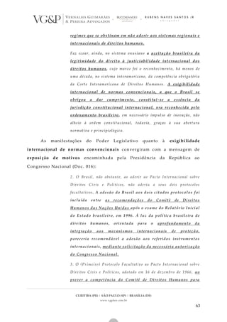 CURITIBA (PR) | SÃO PAULO (SP) | BRASÍLIA (DF)
www.vgplaw.com.br
63
regimes que se obstinam em não aderir aos sistemas regionais e
internacionais de direitos humanos.
Faz ecoar, ainda, no sistema onusiano a aceitação brasileira da
legitimidade do direito à justiciabilidade internacional dos
direitos humanos, cujo marco foi o reconhecimento, há menos de
uma década, no sistema interamericano, da competência obrigatória
da Corte Interamericana de Direitos Humanos. A exigibilidade
internacional de normas convencionais, a que o Brasil se
obrigou a dar cumprimento, constitui-se a essência da
jurisdição constitucional internacional, ora reconhecida pelo
ordenamento brasileiro, em necessário impulso de inovação, não
alheio à ordem constitucional, todavia, graças à sua abertura
normativa e principiológica.
As manifestações do Poder Legislativo quanto à exigibilidade
internacional de normas convencionais convergiram com a mensagem de
exposição de motivos encaminhada pela Presidência da República ao
Congresso Nacional (Doc. 016):
2. O Brasil, não obstante, ao aderir ao Pacto Internacional sobre
Direitos Civis e Políticos, não aderiu a seus dois protocolos
facultativos. A adesão do Brasil aos dois citados protocolos foi
incluída entre as recomendações do Comitê de Direitos
Humanos das Nações Unidas após o exame do Relatório Inicial
do Estado brasileiro, em 1996. À luz da política brasileira de
direitos humanos, orientada para o aprofundamento da
integração aos mecanismos internacionais de proteção,
pareceria recomendável a adesão aos referidos instrumentos
internacionais, mediante solicitação da necessária autorização
do Congresso Nacional.
3. O (Primeiro) Protocolo Facultativo ao Pacto Internacional sobre
Direitos Civis e Políticos, adotado em 16 de dezembro de 1966, ao
prever a competência do Comitê de Direitos Humanos para
 