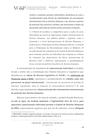 CURITIBA (PR) | SÃO PAULO (SP) | BRASÍLIA (DF)
www.vgplaw.com.br
64
receber e examinar petições individuais, harmoniza-se com o
reconhecimento pelo Brasil da legitimidade da preocupação
internacional com os direitos humanos e do interesse superior
da proteção das possíveis vítimas, que passariam a dispor de
mecanismo adicional de tutela contra eventuais vi olações.
4. O Brasil já reconhece a competência para o exame de casos
individuais por parte de importantes órgãos internacionais de
direitos humanos, nos âmbitos global e regional, como a
Comissão e a Corte Interamericanas de Direitos Humanos, o
Comitê para a Eliminação da Discriminação Racial e o Comitê
para a Eliminação da Discriminação contra as Mulheres . O
reconhecimento da competência do Comitê de Direitos Humanos
para examinar petições de indivíduos que aleguem ser vítimas
de violações dos dispositivos do Pacto Internacional de
Direitos Civis e Políticos representaria o aprofundamento
dessa vertente da política brasileira de direitos humanos.
A internalização da sistemática da representação individual ao Comitê,
levada a efeito com a coordenação dos Poderes Executivo e Legislativo que
desembocou na edição do Decreto Legislativo nº 311/09 e na ratificação do
Protocolo junto à ONU, representa o reconhecimento do cidadão como ator
processual no plano internacional, “constituindo um mecanismo de proteção de
marcante significação, além de conquista de transcendência histórica ”54. É, sem
dúvida, etapa fundamental à democratização dos instrumentos internacionais
de proteção dos direitos humanos.
Não por outro motivo, tal como já relatado, o próprio Estado Brasil eiro,
ao não se opor, em nenhum momento, à legitimidade ativa de LULA, para
apresentar representação individual perante o Comitê de Direitos Humanos
da ONU, expressamente registrou que, por ato de soberania, estava obrigado
54 TRINDADE, Antônio Augusto Cançado. A proteção internacional dos direitos humanos: fundamentos
jurídicos e instrumentos básicos. São Paulo: Editora Saraiva, 1991. p. 8.
 