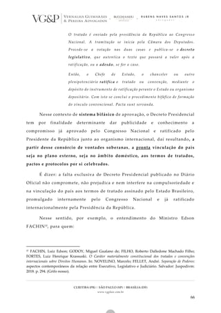 CURITIBA (PR) | SÃO PAULO (SP) | BRASÍLIA (DF)
www.vgplaw.com.br
66
O tratado é enviado pela presidência da República ao Congress o
Nacional. A tramitação se inicia pela Câmara dos Deputados.
Procede-se a votação nas duas casas e publica-se o decreto
legislativo, que autentica o texto que passará a valer após a
ratificação, ou a adesão, se for o caso.
Então, o Chefe de Estado, o chanceler ou outro
plenipotenciário ratifica o tratado ou convenção, mediante o
depósito do instrumento de ratificação perante o Estado ou organismo
depositário. Com isto se conclui o procedimento bifáfico de formação
do vínculo convencional. Pacta sunt servanda.
Nesse contexto de sistema bifásico de aprovação, o Decreto Presidencial
tem por finalidade determinante dar publicidade e conhecimento a
compromisso já aprovado pelo Congresso Nacional e ratificado pelo
Presidente da República junto ao organismo internacional, daí resultando, a
partir desse consórcio de vontades soberanas, a pronta vinculação do país
seja no plano externo, seja no âmbito doméstico, aos termos de tratados,
pactos e protocolos por si celebrados.
É dizer: a falta exclusiva de Decreto Presidencial publicado no Diário
Oficial não compromete, não prejudica e nem interfere na compulsoriedade e
na vinculação do país aos termos de tratado assinado pelo Estado Brasileiro,
promulgado internamente pelo Congresso Nacional e já ratificado
internacionalmente pela Presidência da República.
Nesse sentido, por exemplo, o entendimento do Ministro Edson
FACHIN57, para quem:
57 FACHIN, Luiz Edson; GODOY, Miguel Gualano de; FILHO, Roberto Dalledone Machado Filho;
FORTES, Luiz Henrique Krassuski. O Caráter materialmente constitucional dos tratados e convenções
internacionais sobre Direitos Humanos. In: NOVELINO, Marcelo; FELLET, André. Separação de Poderes:
aspectos contemporâneos da relação entre Executivo, Legislativo e Judiciário. Salvador: Juspodivm:
2018. p. 294. (Grifo nosso).
 