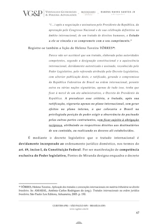 CURITIBA (PR) | SÃO PAULO (SP) | BRASÍLIA (DF)
www.vgplaw.com.br
67
“(...) após a negociação e assinatura pelo Presidente da República, da
aprovação pelo Congresso Nacional e de sua celebração definitiva no
âmbito internacional, de um tratado de direitos humanos, o Estado
a ele se vincula e se compromete com o seu cumprimento.”
Registre-se também a lição de Heleno Taveira TÔRRES58:
Parece não ser aceitável que um tratado, elaborado pelas autoridades
competentes, segundo a designação constitucional e a aquiescência
internacional, devidamente autenticado e assinado, reconhecido pelo
Poder Legislativo, pelo referendo atribuído pelo Decreto Legislativo,
com ulterior publicação deste, e ratificado, gerando o comp romisso
da República Federativa do Brasil na ordem internacional, perante
outra ou várias nações signatárias, apenas de tudo isso, tenha que
ficar à mercê de um ato administrativo, o Decreto do Presidente da
República. A prevalecer esse critério, o tratado, após sua
ratificação, vigoraria apenas no plano internacional, sem gerar
efeitos no plano interno, o que colocaria o Brasil na
privilegiada posição de poder exigir a observância do pactuado
pelas outras partes contratantes, sem ficar sujeito à obrigação
recíproca, atribuindo os respectivos direitos aos destinatários
de seu conteúdo, ou realizando os deveres ali estabelecidos.
É mediante o decreto legislativo que o tratado internacional é
devidamente incorporado ao ordenamento jurídico doméstico, nos termos do
art. 49, inciso I, da Constituição Federal. Por ser manifestação de competência
exclusiva do Poder legislativo, Pontes de Miranda designa enquadra o decreto
58 TÔRRES, Heleno Taveira. Aplicação dos tratados e convenções internacionais em matéria tributária no direito
brasileiro. In: AMARAL, Antônio Carlos Rodrigues do (org.). Tratados internacionais na ordem jurídica
brasileira. São Paulo: Lex Editora, Aduaneira, 2005. p. 150.
 