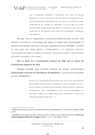 CURITIBA (PR) | SÃO PAULO (SP) | BRASÍLIA (DF)
www.vgplaw.com.br
69
que o Congresso Nacional o referendou, por meio de decreto
legislativo, este sim, previsto no rol das espécies normativas do art.
59 da Constituição. Entendemos que os juízes e os tribunais, tendo
conhecimento do tratado já ratificado e já em vigor no plano
internacional, podem desde logo aplicar o tratado no caso concreto,
ainda que tal instrumento não tenha sido promulgado e publicado
internamente.
Ou seja, tanto é dispensável o decreto presidencial para revestir com
eficácia o tratado ou a convenção que sequer é exigido pela Constituição. A
suposta necessidade nada mais é do que, segundo Francisco REZEK62, “produto
de uma praxe tão antiga quanto a Independência e os primeiros exercícios
convencionais do Império. Cuida-se de decreto, unicamente porque os atos do Chefe
do Estado costumam ter este nome”.
Não se pode ler a Constituição Federal de 1988 sob as lentes da
Constituição Imperial de 1824.
Também entende pela imediata eficácia do tratado internacional,
dispensando o decreto da Presidência da República, o professor Ives Gandra
da Silva MARTINS63:
A meu ver, a mesma eficácia precária, mas real, ocorre na celebração
dos tratados internacionais, convenções ou atos, na medida em que o
ato de celebrar é privativo do Presidente, embora sujeito a referendo
do Congresso, que o convalidará ou não. Entre sua assinatura e o
referendo, todavia, em minha maneira de interpretar o texto, tem
eficácia provisória, mas real (...).
62 REZEK, José Francisco. Direito internacional público: curso elementar. 11 ed. São Paulo: Saraiva, 2008.
p. 103.
63 MARTINS, Ives Gandra da Silva. Eficácia provisória e definitiva dos tratados internacionais. Revista do
Tribunal Regional Federal da 1ª Região, Brasília, v. 13, n. 3, mar. 2001. p. 23-24.
 