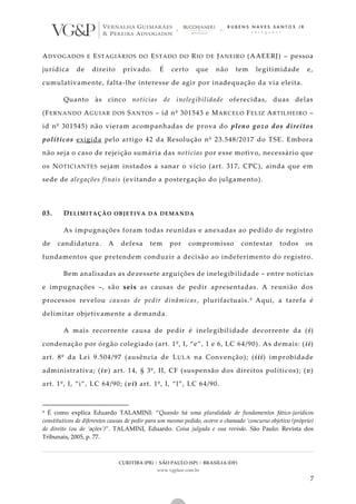 CURITIBA (PR) | SÃO PAULO (SP) | BRASÍLIA (DF)
www.vgplaw.com.br
7
ADVOGADOS E ESTAGIÁRIOS DO ESTADO DO RIO DE JANEIRO (AAEERJ) – pessoa
jurídica de direito privado. É certo que não tem legitimidade e,
cumulativamente, falta-lhe interesse de agir por inadequação da via eleita.
Quanto às cinco notícias de inelegibilidade oferecidas, duas delas
(FERNANDO AGUIAR DOS SANTOS – id nº 301543 e MARCELO FELIZ ARTILHEIRO –
id nº 301545) não vieram acompanhadas de prova do pleno gozo dos direitos
políticos exigida pelo artigo 42 da Resolução nº 23.548/2017 do TSE. Embora
não seja o caso de rejeição sumária das notícias por esse motivo, necessário que
os NOTICIANTES sejam instados a sanar o vício (art. 317, CPC), ainda que em
sede de alegações finais (evitando a postergação do julgamento).
03. DELIMITAÇÃO OBJETIVA DA DEMANDA
As impugnações foram todas reunidas e anexadas ao pedido de registro
de candidatura. A defesa tem por compromisso contestar todos os
fundamentos que pretendem conduzir a decisão ao indeferimento do registro.
Bem analisadas as dezessete arguições de inelegibilidade – entre notícias
e impugnações –, são seis as causas de pedir apresentadas. A reunião dos
processos revelou causas de pedir dinâmicas, plurifactuais.9 Aqui, a tarefa é
delimitar objetivamente a demanda.
A mais recorrente causa de pedir é inelegibilidade decorrente da (i)
condenação por órgão colegiado (art. 1º, I, “e”, 1 e 6, LC 64/90). As demais: (ii)
art. 8º da Lei 9.504/97 (ausência de LULA na Convenção); (iii) improbidade
administrativa; (iv) art. 14, § 3º, II, CF (suspensão dos direitos polític os); (v)
art. 1º, I, “i”, LC 64/90; (vi) art. 1º, I, “l”, LC 64/90.
9 É como explica Eduardo TALAMINI: “Quando há uma pluralidade de fundamentos fático-jurídicos
constitutivos de diferentes causas de pedir para um mesmo pedido, ocorre o chamado ‘concurso objetivo (próprio)
de direito (ou de ‘ações’)”. TALAMINI, Eduardo. Coisa julgada e sua revisão. São Paulo: Revista dos
Tribunais, 2005, p. 77.
 