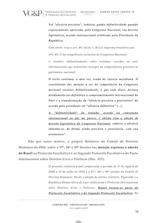 CURITIBA (PR) | SÃO PAULO (SP) | BRASÍLIA (DF)
www.vgplaw.com.br
70
Tal “eficácia precária”, todavia, ganha definitividade quando
expressamente aprovada, pelo Congresso Nacional, via decreto
legislativo, acordo internacional celebrado pelo Presidente da
República.
Com efeito, reza o art. 49, inciso I, da Lei Suprema brasileira que:
Art. 49. É da competência exclusiva do Congresso Nacional:
I. resolver definitivamente sobre tratados, acordos ou atos
internacionais que acarretem encargos ou compromissos gravosos ao
patrimônio nacional.
O texto continua, a meu ver, sendo de clareza meridiana. O
constituinte faz menção a ser da competência do Congresso
nacional resolver definitivamente, o que vale dizer, declara
nitidamente ser definitivo o comprometimento internacional do
País e a transformação da “eficácia precária e provisória” do
acordo pelo presidente em “eficácia definitiva” (...).
A “definitividade” do tratado, acordo ou convenção
internacional ao que me parece, é obtida com a edição de
decreto legislativo do Congresso Nacional, embora a eficácia
obtenha-se, de forma ainda precária e provisória, com sua
assinatura”.
Não por outro motivo, o próprio Relatório do Comitê de Direitos
Humanos da ONU sobre a 97ª, 98ª e 99ª Sessões faz menção expressa à adesão
do Brasil ao Protocolo Facultativo e ao Segundo Protocolo Facultativo do Pacto
Internacional sobre Direitos Civis e Políticos (Doc. 017):
O presente relatório anual compreende o período de 1º de Agosto de
2009 a 31 de julho de 2010 e a 97ª, 98ª e 99ª sessões do Comitê de
Direitos Humanos. Desde a adoção do último relatório, Paquistão e a
República Democrática do Laos ratificaram o Protocolo Internacional
sobre Direitos Civis e Políticos. Brasil tornou-se parte do
Protocolo Facultativo e do Segundo Protocolo Facultativo. No
 