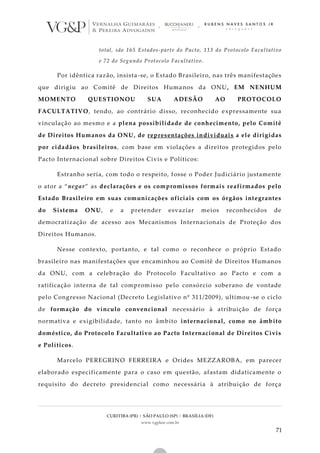 CURITIBA (PR) | SÃO PAULO (SP) | BRASÍLIA (DF)
www.vgplaw.com.br
71
total, são 165 Estados-parte do Pacto, 113 do Protocolo Facultativo
e 72 do Segundo Protocolo Facultativo.
Por idêntica razão, insista-se, o Estado Brasileiro, nas três manifestações
que dirigiu ao Comitê de Direitos Humanos da ONU, EM NENHUM
MOMENTO QUESTIONOU SUA ADESÃO AO PROTOCOLO
FACULTATIVO, tendo, ao contrário disso, reconhecido expressamente sua
vinculação ao mesmo e a plena possibilidade de conhecimento, pelo Comitê
de Direitos Humanos da ONU, de representações individuais a ele dirigidas
por cidadãos brasileiros, com base em violações a direitos protegidos pelo
Pacto Internacional sobre Direitos Civis e Políticos:
Estranho seria, com todo o respeito, fosse o Poder Judiciário justamente
o ator a “negar” as declarações e os compromissos formais reafirmados pelo
Estado Brasileiro em suas comunicações oficiais com os órgãos integrantes
do Sistema ONU, e a pretender esvaziar meios reconhecidos de
democratização de acesso aos Mecanismos Internacionais de Proteção dos
Direitos Humanos.
Nesse contexto, portanto, e tal como o reconhece o próprio Estado
brasileiro nas manifestações que encaminhou ao Comitê de Direitos Humanos
da ONU, com a celebração do Protocolo Facultativo ao Pacto e com a
ratificação interna de tal compromisso pelo consórcio soberano de vontade
pelo Congresso Nacional (Decreto Legislativo nº 311/2009), ultimou -se o ciclo
de formação do vínculo convencional necessário à atribuição de força
normativa e exigibilidade, tanto no âmbito internacional, como no âmbito
doméstico, do Protocolo Facultativo ao Pacto Internacional de Direitos Civis
e Políticos.
Marcelo PEREGRINO FERREIRA e Orides MEZZAROBA, em parecer
elaborado especificamente para o caso em questão, afastam didaticamente o
requisito do decreto presidencial como necessária à atribuição de força
 