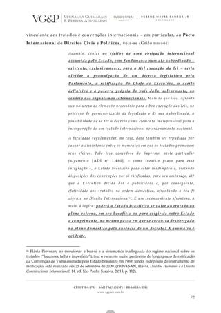 CURITIBA (PR) | SÃO PAULO (SP) | BRASÍLIA (DF)
www.vgplaw.com.br
72
vinculante aos tratados e convenções internacionais – em particular, ao Pacto
Internacional de Direitos Civis e Políticos, veja-se (Grifo nosso):
Ademais, conter os efeitos de uma obrigação internacional
assumida pelo Estado, com fundamento num ato subordinado –
existente, exclusivamente, para a fiel execução da lei – seria
olvidar a promulgação de um decreto legislativo pelo
Parlamento, a ratificação do Chefe do Executivo, o aceite
definitivo e a palavra própria do país dada, solenemente, no
cenário dos organismos internacionais. Mais do que isso. Afronta
sua natureza de elemento necessário para a boa execução das leis, no
processo de pormenorização da legislação e de sua subordinada, a
possibilidade de se ter o decreto como elemento indispensável para a
incorporação de um tratado internacional no ordenamento nacional.
A faculdade regulamentar, no caso, deve também ser repudiada por
causar a dissintonia entre os momentos em que os tratados promovem
seus efeitos. Pela tese vencedora do Supremo, neste particular
julgamento [ADI nº 1.480], – como inexiste prazo para essa
integração –, o Estado brasileiro pode estar inadimplente, violando
disposições das convenções por si ratificadas, para seu embaraço, até
que o Executivo decida dar a publicidade e, por conseguinte,
efetividade aos tratados na ordem doméstica, afrontando a boa -fé
vigente no Direito Internacional64. E um inconveniente afrontoso, a
mais, à lógica: poderá o Estado Brasileiro se valer do tratado no
plano externo, em seu benefício ou para exigir de outro Estado
o cumprimento, no mesmo passo em que se encontra desobrigado
no plano doméstico pela ausência de um decreto? A anomalia é
evidente.
64 Flávia Piovesan, ao mencionar a boa-fé e a sistemática inadequada do regime nacional sobre os
tratados (“lacunosa, falha e imperfeita”), traz o exemplo muito pertinente do longo prazo de ratificação
da Convenção de Viena assinada pelo Estado brasileiro em 1969, tendo, o depósito do instrumento de
ratificação, sido realizado em 25 de setembro de 2009. (PIOVESAN, Flávia. Direitos Humanos e o Direito
Constitucional Internacional. 14. ed. São Paulo: Saraiva, 2.013, p. 112).
 