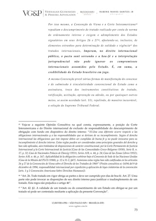 CURITIBA (PR) | SÃO PAULO (SP) | BRASÍLIA (DF)
www.vgplaw.com.br
73
Por isso mesmo, a Convenção de Viena e a Corte Interamericana 65
repudiam o descumprimento do tratado realizado por conta de norma
do ordenamento interno e exigem o adimplemento dos Estados
signatários em seus Artigos 26 e 27 66, afastando-se, inclusive, de
elementos estranhos para determinação de validade e vigência 67 dos
tratados internacionais. Imperam, no direito internacional
público, o pacta sunt servanda e a boa-fé e a interpretação
jurisprudencial não pode ignorar os compromissos
internacionais assumidos pelo Estado. É, em suma, a
credibilidade do Estado brasileiro em jogo.
A mesma Convenção prevê várias formas de manifestação do consenso
e de submissão à vinculatividade convencional do Estado como a
assinatura, troca dos instrumentos constitutivos do tratado,
ratificação, aceitação, aprovação ou adesão, ou por quaisquer outr os
meios, se assim acordado (art. 11), repelindo, de maneira inexorável,
a solução do Supremo Tribunal Federal.
65 Veja-se a seguinte Opinião Consultiva na qual consta, expressamente, a posição da Corte
Interamericana e do Direito internacional de exclusão de responsabilidade do descumprimento de
obrigação com fundo em dispositivo do direito interno: “35.Una cosa diferente ocurre respecto a las
obligaciones internacionales y a las responsabilidades que se derivan de su incumplimiento. Según el derecho
internacional las obligaciones que éste impone deben ser cumplidas de buena fe y no puede invocarse para su
incumplimiento el derecho interno. Estas reglas pueden ser consideradas como principios generales del derecho y
han sido aplicadas, aún tratándose de disposiciones de carácter constitucional, por la Corte Permanente de Justicia
Internacional y la Corte Internacional de Justicia [Caso de las Comunidades Greco-Búlgaras (1930), Serie B, n.
17, p. 32; Caso de Nacionales Polacos de Danzig (1931), Series A/B, n. 44, p. 24; Caso de las Zonas Libres (1932),
Series A/B, n. 46, p. 167; Aplicabilidad de la obligación a arbitrar bajo el Convenio de Sede de las Naciones Unidas
(Caso de la Misión del PLO) (1988), p. 12 a 31-2, §47]. Asimismo estas reglas han sido codificadas en los artículos
26 y 27 de la Convención de Viena sobre el Derecho de los Tratados de 1969” (Pinión consultiva oc-14/94 del 9 de
diciembre de 1994, responsabilidad internacional por expedición y aplicación de leyes violatorias de la convención
[arts. 1 y 2 Convención Americana Sobre Derechos Humanos]).
66 “Art. 26. Todo tratado em vigor obriga as partes e deve ser cumprido por elas de boa fé. Art. 27. Uma
parte não pode invocar as disposições de seu direito interno para justificar o inadimplemento de um
tratado. Esta regra não prejudica o artigo 46”.
67 “Art. 42. §1. A validade de um tratado ou do consentimento de um Estado em obrigar-se por um
tratado só pode ser contestada mediante a aplicação da presente Convenção”.
 