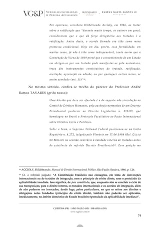 CURITIBA (PR) | SÃO PAULO (SP) | BRASÍLIA (DF)
www.vgplaw.com.br
74
Por oportuno, corrobora Hildebrando Accioly, em 1986, ao tratar
sobre a ratificação que “durante muito tempo, os autores em geral,
consideraram que o que dá força obrigatória aos tratados é a
ratificação. Antes desta, o acordo firmado era tido como mera
promessa condicional. Hoje em dia, porém, essa formalidade, em
muitos casos, já não é tida como indispensável, tanto assim que a
Convenção de Viena de 1969 prevê que o consentimento de um Estado
em obrigar-se por um tratado pode manifestar-se pela assinatura,
troca dos instrumentos constitutivos do tratado, ratificação,
aceitação, aprovação ou adesão, ou por quaisquer outros meios, se
assim acordado (art. 11)”68.
No mesmo sentido, confira-se trecho do parecer do Professor André
Ramos TAVARES (grifo nosso):
Uma dúvida que deve ser afastada é a da suposta não vinculação ao
Comitê de Direitos Humanos, pela ausência normativa de um Decreto
Presidencial posterior ao Decreto Legislativo n. 311/09, que
homologou no Brasil o Protocolo Facultativo ao Pacto Internacional
sobre Direitos Civis e Políticos.
Sobre o tema, o Supremo Tribunal Federal posicionou -se na Carta
Rogatória n. 8.272, julgada pelo Plenário em 17.06.1998 (Rel. CELSO
DE MELLO) no sentido contrário à validade interna de tratados antes
da existência do referido Decreto Presidencial 69. Essa posição me
68 ACCIOLY, Hildebrando. Manual de Direito Internacional Público. São Paulo: Saraiva, 1986, p. 126.
69 Cf. o referido julgado: “A Constituição brasileira não consagrou, em tema de convenções
internacionais ou de tratados de integração, nem o princípio do efeito direto, nem o postulado da
aplicabilidade imediata. Isso significa, de jure constituto, que, enquanto não se concluir o ciclo de
sua transposição, para o direito interno, os tratados internacionais e os acordos de integração, além
de não poderem ser invocados, desde logo, pelos particulares, no que se refere aos direitos e
obrigações neles fundados (princípio do efeito direto), também não poderão ser aplicados,
imediatamente, no âmbito doméstico do Estado brasileiro (postulado da aplicabilidade imediata)”.
 