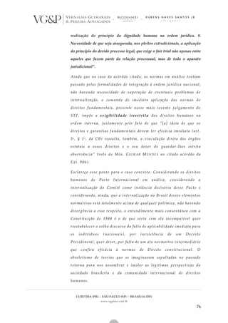 CURITIBA (PR) | SÃO PAULO (SP) | BRASÍLIA (DF)
www.vgplaw.com.br
76
realização do princípio da dignidade humana na ordem jurídica. 8.
Necessidade de que seja assegurada, nos pleitos extradicionais, a aplicação
do princípio do devido processo legal, que exige o fair trial não apenas entre
aqueles que fazem parte da relação processual, mas de todo o aparato
jurisdicional”.
Ainda que no caso do acórdão citado, as normas em análise tenham
passado pelas formalidades de integração à ordem jurídica naci onal,
não havendo necessidade de superação de eventuais problemas de
internalização, o comando de imediata aplicação das normas de
direitos fundamentais, presente nesse mais recente julgamento do
STF, impõe a exigibilidade irrestrita dos direitos humanos na
ordem interna, justamente pelo fato de que “[a] ideia de que os
direitos e garantias fundamentais devem ter eficácia imediata (art.
5o , § 1o , da CB) ressalta, também, a vinculação direta dos órgãos
estatais a esses direitos e o seu dever de guardar -lhes estrita
observância” (voto do Min. GILMAR MENDES no citado acórdão da
Ext. 986).
Esclareço esse ponto para o caso concreto. Considerando os direitos
humanos do Pacto Internacional em análise, considerando a
internalização do Comitê como instância decisória desse Pacto e
considerando, ainda, que a internalização no Brasil desses elementos
normativos está totalmente acima de qualquer polêmica, não havendo
divergência a esse respeito, o entendimento mais consentâneo com a
Constituição de 1988 é o de que seria com ela incompatível quer
reestabelecer o velho discurso da falta de aplicabilidade imediata para
os indivíduos (nacionais), por inexistência de um Decreto
Presidencial, quer dizer, por falta de um ato normativo intermediário
que confira eficácia à normas de Direito constitucional. O
obsoletismo de teorias que se imaginavam sepultadas no passado
retorna para nos assombrar e imolar as legítimas perspectivas da
sociedade brasileira e da comunidade internacional de direitos
humanos.
 