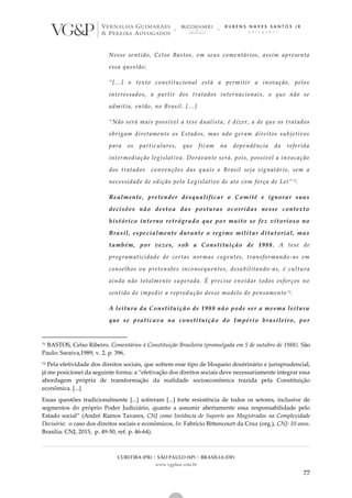 CURITIBA (PR) | SÃO PAULO (SP) | BRASÍLIA (DF)
www.vgplaw.com.br
77
Nesse sentido, Celso Bastos, em seus comentários, assim apresenta
essa questão:
“[...] o texto constitucional está a permitir a inovação, pelos
interessados, a partir dos tratados internacionais, o que não se
admitia, então, no Brasil. [...]
“Não será mais possível a tese dualista, é dizer, a de que os tratados
obrigam diretamente os Estados, mas não geram direitos subjetivos
para os particulares, que ficam na dependência da referida
intermediação legislativa. Doravante será, pois, possível a invocação
dos tratados convenções das quais o Brasil seja signatário, sem a
necessidade de edição pelo Legislativo de ato com força de Lei” 71.
Realmente, pretender desqualificar o Comitê e ignorar suas
decisões não destoa das posturas ocorridas nesse contexto
histórico interno retrógrado que por muito se fez vitorioso no
Brasil, especialmente durante o regime militar ditatorial, mas
também, por vezes, sob a Constituição de 1988. A tese de
programaticidade de certas normas cogentes, transformando -as em
conselhos ou pretensões inconsequentes, desa bilitando-as, é cultura
ainda não totalmente superada. É preciso envidar todos esforços no
sentido de impedir a reprodução desse modelo de pensamento 72.
A leitura da Constituição de 1988 não pode ser a mesma leitura
que se praticava na constituição do Império brasileiro, por
71 BASTOS, Celso Ribeiro. Comentários à Constituição Brasileira (promulgada em 5 de outubro de 1988). São
Paulo: Saraiva,1989, v. 2, p. 396.
72 Pela efetividade dos direitos sociais, que sofrem esse tipo de bloqueio doutrinário e jurisprudencial,
já me posicionei da seguinte forma: a “efetivação dos direitos sociais deve necessariamente integrar essa
abordagem própria de transformação da realidade socioeconômica trazida pela Constituição
econômica. [...]
Essas questões tradicionalmente [...] sofreram [...] forte resistência de todos os setores, inclusive de
segmentos do próprio Poder Judiciário, quanto a assumir abertamente essa responsabilidade pelo
Estado social” (André Ramos Tavares, CNJ como Instância de Suporte aos Magistrados na Complexidade
Decisória: o caso dos direitos sociais e econômicos, In: Fabrício Bittencourt da Cruz (org.), CNJ: 10 anos.
Brasília: CNJ, 2015, p. 49-50, ref. p. 46-64).
 