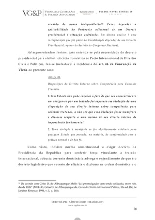CURITIBA (PR) | SÃO PAULO (SP) | BRASÍLIA (DF)
www.vgplaw.com.br
78
ocasião de nossa independência73. Fazer depender a
aplicabilidade do Protocolo adicional de um Decreto
presidencial é situação esdrúxula. Em última análise é uma
interpretação que faz parte da Constituição depender de um Decreto
Presidencial, apesar da decisão do Congresso Nacional.
Ad argumentandum tantum, caso entenda-se pela necessidade do decreto
presidencial para atribuir eficácia doméstica ao Pacto Internacional de Direitos
Civis e Políticos, faz-se inafastável a incidência do art. 46 da Convenção de
Viena ao presente caso:
Artigo 46
Disposições do Direito Interno sobre Competência para Concluir
Tratados
1. Um Estado não pode invocar o fato de que seu consentimento
em obrigar-se por um tratado foi expresso em violação de uma
disposição de seu direito interno sobre competência para
concluir tratados, a não ser que essa violação fosse manifesta
e dissesse respeito a uma norma de seu direito interno de
importância fundamental.
2. Uma violação é manifesta se for objetivamente evidente pa ra
qualquer Estado que proceda, na matéria, de conformidade com a
prática normal e de boa fé.
Como visto, inexiste norma constitucional a exigir decreto da
Presidência da República para conferir força vinculante a tratado
internacional, robusta corrente doutrinária advoga o entendimento de que é o
decreto legislativo que reveste de eficácia o diploma na ordem doméstica e o
73 De acordo com Celso D. de Albuquerque Mello “[a] promulgação vem sendo utilizada, entre nós,
desde 1826” (MELLO, Celso D. de Albuquerque de. Curso de Direito Internacional Público, 10a ed, Rio de
Janeiro: Renovar, 1994, v. 1, p. 240).
 