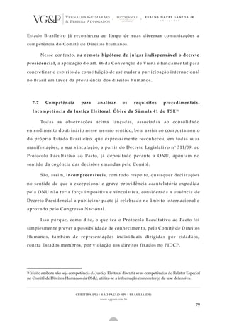 CURITIBA (PR) | SÃO PAULO (SP) | BRASÍLIA (DF)
www.vgplaw.com.br
79
Estado Brasileiro já reconheceu ao longo de suas diversas comunicações a
competência do Comitê de Direitos Humanos.
Nesse contexto, na remota hipótese de julgar indispensável o decreto
presidencial, a aplicação do art. 46 da Convenção de Viena é fundamental para
concretizar o espírito da constituição de estimular a participação internacional
no Brasil em favor da prevalência dos direitos humanos.
7.7 Competência para analisar os requisitos procedimentais.
Incompetência da Justiça Eleitoral. Óbice da Súmula 41 do TSE 74
Todas as observações acima lançadas, associadas ao consolidado
entendimento doutrinário nesse mesmo sentido, bem assim ao co mportamento
do próprio Estado Brasileiro, que expressamente reconheceu, em todas suas
manifestações, a sua vinculação, a partir do Decreto Legislativo nº 311/09, ao
Protocolo Facultativo ao Pacto, já depositado perante a ONU, apontam no
sentido da cogência das decisões emandas pelo Comitê.
São, assim, incompreensíveis, com todo respeito, quaisquer declarações
no sentido de que a excepcional e grave providência acautelatória expedida
pela ONU não teria força impositiva e vinculativa, considerada a ausência de
Decreto Presidencial a publicizar pacto já celebrado no âmbito internacional e
aprovado pelo Congresso Nacional.
Isso porque, como dito, o que fez o Protocolo Facultativo ao Pacto foi
simplesmente prever a possibilidade de conhecimento, pelo Comitê de D ireitos
Humanos, também de representações individuais dirigidas por cidadãos,
contra Estados membros, por violação aos direitos fixados no PIDCP.
74 Muito embora não seja competência da Justiça Eleitoral discutir se as competências do Relator Especial
no Comitê de Direitos Humanos da ONU, utiliza-se a informação como reforço da tese defensiva.
 