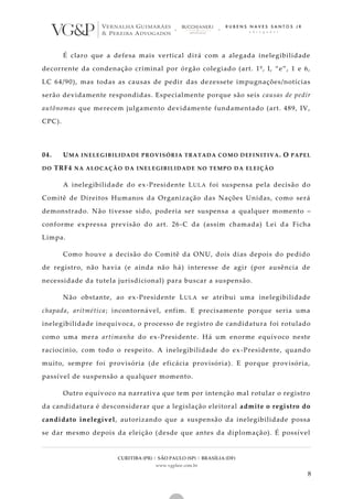 CURITIBA (PR) | SÃO PAULO (SP) | BRASÍLIA (DF)
www.vgplaw.com.br
8
É claro que a defesa mais vertical dirá com a alegada inelegibilidade
decorrente da condenação criminal por órgão colegiado (art. 1º, I, “e”, 1 e 6,
LC 64/90), mas todas as causas de pedir das dezessete impugnações/notícias
serão devidamente respondidas. Especialmente porque são seis causas de pedir
autônomas que merecem julgamento devidamente fundamentado (art. 489, IV,
CPC).
04. UMA INELEGIBILIDADE PROVISÓRIA TRATADA COMO DEFINITIVA. O PAPEL
DO TRF4 NA ALOCAÇÃO DA INELEGIBILIDADE NO TEMPO DA ELEIÇÃO
A inelegibilidade do ex-Presidente LULA foi suspensa pela decisão do
Comitê de Direitos Humanos da Organização das Nações Unidas, como será
demonstrado. Não tivesse sido, poderia ser suspensa a qualquer momento –
conforme expressa previsão do art. 26-C da (assim chamada) Lei da Ficha
Limpa.
Como houve a decisão do Comitê da ONU, dois dias depois do pedido
de registro, não havia (e ainda não há) interesse de agir (por ausência de
necessidade da tutela jurisdicional) para buscar a suspensão.
Não obstante, ao ex-Presidente LULA se atribui uma inelegibilidade
chapada, aritmética; incontornável, enfim. E precisamente porque seria uma
inelegibilidade inequívoca, o processo de registro de candidatura foi rotulado
como uma mera artimanha do ex-Presidente. Há um enorme equívoco neste
raciocínio, com todo o respeito. A inelegibilidade do ex-Presidente, quando
muito, sempre foi provisória (de eficácia provisória). E porque provisória,
passível de suspensão a qualquer momento.
Outro equívoco na narrativa que tem por intenção mal rotular o registro
da candidatura é desconsiderar que a legislação eleitoral admite o registro do
candidato inelegível, autorizando que a suspensão da inelegibilidade possa
se dar mesmo depois da eleição (desde que antes da diplomação). É possível
 