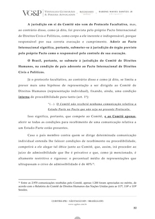 CURITIBA (PR) | SÃO PAULO (SP) | BRASÍLIA (DF)
www.vgplaw.com.br
80
A jurisdição em si do Comitê não vem do Protocolo Facultativo, mas,
ao contrário disso, como já dito, foi prevista pelo próprio Pacto Internacional
de Direitos Civis e Políticos, como corpo a ele inerente e indispensável, porque
responsável por sua correta execução e cumprimento. Aderir ao Pacto
Internacional significa, portanto, submeter-se à jurisdição do órgão previsto
pelo próprio Pacto como o responsável pelo controle de sua execução.
O Brasil, portanto, se submete à jurisdição do Comitê de Direitos
Humanos, na condição de país aderente ao Pacto Internacional de Direitos
Civis e Políticos.
Já o protocolo facultativo, ao contrário disso e como já dito, se limita a
prever mais uma hipótese de representação a ser dirigida ao Comitê de
Direitos Humanos (representação individual), fixando, ainda, uma condição
interna de procedibilidade para tanto (art. 1º):
“(...). O Comitê não receberá nenhuma comunicação relativa a
Estado Parte no Pacto que não seja no presente Protocolo.
Isso significa, portanto, que compete ao Comitê, e ao Comitê apenas,
aferir se todas as condições para recebimento de uma comunicação relativa a
um Estado-Parte estão presentes.
Caso o país membro contra quem se dirige determinada comunicação
individual entenda lhe falecer condições de recebimento ou procedibilidade,
competirá a ele alegar tal óbice junto ao Comitê, que, assim, irá proceder ao
juízo de admissibilidade que lhe é privativo e que, como já mencionado, é
altamente restritivo e rigoroso: o percentual médio de representações que
ultrapassam o crivo de admissibilidade é de 40%75.
75 Entre as 2.970 comunicações recebidas pelo Comitê, apenas 1.200 foram apreciadas no mérito, de
acordo com o Relatório do Comitê de Direitos Humanos das Nações Unidas para as 117ª, 118ª e 119ª
Sessões.
 