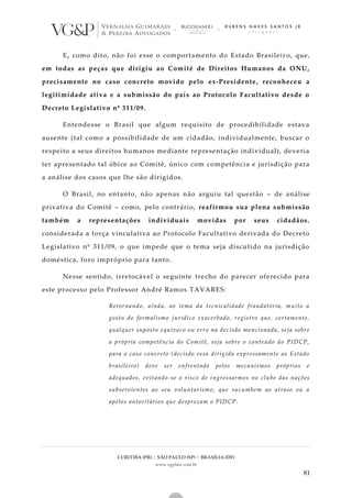 CURITIBA (PR) | SÃO PAULO (SP) | BRASÍLIA (DF)
www.vgplaw.com.br
81
E, como dito, não foi esse o comportamento do Estado Brasileir o, que,
em todas as peças que dirigiu ao Comitê de Direitos Humanos da ONU,
precisamente no caso concreto movido pelo ex-Presidente, reconheceu a
legitimidade ativa e a submissão do país ao Protocolo Facultativo desde o
Decreto Legislativo nº 311/09.
Entendesse o Brasil que algum requisito de procedibilidade estava
ausente (tal como a possibilidade de um cidadão, individualmente, buscar o
respeito a seus direitos humanos mediante representação individual), deveria
ter apresentado tal óbice ao Comitê, único com competência e jurisdição para
a análise dos casos que lhe são dirigidos.
O Brasil, no entanto, não apenas não arguiu tal questão – de análise
privativa do Comitê – como, pelo contrário, reafirmou sua plena submissão
também a representações individuais movidas por seus cidadãos,
considerada a força vinculativa ao Protocolo Facultativo derivada do Decreto
Legislativo nº 311/09, o que impede que o tema seja discutido na jurisdição
doméstica, foro impróprio para tanto.
Nesse sentido, irretocável o seguinte trecho do parecer oferecido para
este processo pelo Professor André Ramos TAVARES:
Retornando, ainda, ao tema da tecnicalidade fraudatória, muito a
gosto do formalismo jurídico exacerbado, registro que, certamente,
qualquer suposto equívoco ou erro na dec isão mencionada, seja sobre
a própria competência do Comitê, seja sobre o conteúdo do PIDCP,
para o caso concreto (decisão essa dirigida expressamente ao Estado
brasileiro) deve ser enfrentada pelos mecanismos próprios e
adequados, evitando-se o risco de ingressarmos no clube das nações
subservientes ao seu voluntarismo, que sucumbem ao atraso ou a
apelos autoritários que desprezam o PIDCP.
 