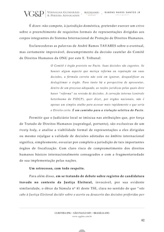 CURITIBA (PR) | SÃO PAULO (SP) | BRASÍLIA (DF)
www.vgplaw.com.br
82
É dizer: não compete, à jurisdição doméstica, pretender exercer um crivo
sobre o preenchimento de requisitos formais de representações dirigidas aos
corpos integrantes do Sistema Internacional de Proteção de Direitos Humanos.
Esclarecedoras as palavras de André Ramos TAVARES sobre o eventual,
mas certamente improvável, descumprimento da decisão cautelar do Comitê
de Direitos Humanos da ONU por este E. Tribunal:
O Comitê é órgão previsto no Pacto. Suas decisões são cogentes. Se
houver algum aspecto que mereça reforma ou reparação em suas
decisões, a fórmula correta não está em ignorar, desqualificar ou
deslegitimar o órgão. Para tanto há a perspectiva de apresentar,
dentro de um processo adequado, as razões jurídicas pelas quais deve
haver “reforma” ou revisão de decisões. A correção interna (controle
heterônomo do PIDCP), quer dizer, por órgãos nacionais, não é
apenas um simples atalho para acessar mais rapidamente o que seria
o Direito certo. É um caminho para a violação seletiva do Pacto.
Permitir que o Judiciário local se imiscua nas atribuições que, por força
de Tratado de Direitos Humanos (supralegal, portanto), são exclusivas de um
treaty body, e analise a viabilidade formal de representações a eles dirigidas
ou mesmo rejulgue a validade de decisões adotadas no âmbito internacional
significa, simplesmente, esvaziar por completo a jurisdição de tais importantes
órgãos de fiscalização. Com claro risco de comprometimento dos direitos
humanos básicos internacionalmente consagrados e com a fragmentariedade
de sua implementação pelas nações.
Um retrocesso, com todo respeito.
Para além disso, em se tratando de debate sobre registro de candidatura
travado no contexto da Justiça Eleitoral, invocável, por sua evidente
similaridade, o óbice da Súmula nº 41 deste TSE, clara no sentido de que “ não
cabe à Justiça Eleitoral decidir sobre o acerto ou desacerto das decisões proferidas po r
 
