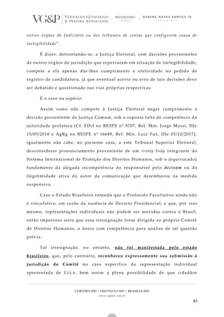 CURITIBA (PR) | SÃO PAULO (SP) | BRASÍLIA (DF)
www.vgplaw.com.br
83
outros órgãos do Judiciário ou dos tribunais de contas que configurem causa de
inelegibilidade”.
É dizer: defrontando-se, a Justiça Eleitoral, com decisões provenientes
de outros órgãos de jurisdição que repercutam em situação de inelegibilidade,
compete a ela apenas dar-lhes cumprimento e efetividade no pedido de
registro de candidatura, já que eventual acerto ou erro de tais decisões deve
ser debatido e questionado nas vias próprias respectivas.
É o caso na espécie.
Assim como não compete à Justiça Eleitoral negar cumprimento à
decisão proveniente da Justiça Comum, sob a suposta falta de competência da
autoridade prolatora (Cf. EDcl no RESPE nº 9707, Rel. Min. Jorge Mussi, DJe
15/05/2018 e AgRg no RESPE nº 16689, Rel. Min. Luiz Fux, DJe 05/12/2017),
igualmente não cabe, no presente caso, a este Tribunal Superior Eleitoral,
desconsiderar pronunciamento proveniente de um treaty body integrante do
Sistema Internacional de Proteção dos Direitos Humanos, sob o (equivocado)
fundamento da alegada incompetência do responsável pelo decisum ou da
ilegitimidade ativa do autor da comunicação que desembocou na medida
suspensiva.
Caso o Estado Brasileiro entenda que o Protocolo Facultativo ainda não
é vinculativo, em razão da ausência de Decreto Presidencial, e que, por isso
mesmo, representações individuais não podem ser movidas contra o Brasil,
então imperioso seria que essa irresignação fosse dirigida ao próprio Comitê
de Direitos Humanos, o único com competência para análise de tal questão
prévia.
Tal irresignação, no entanto, não foi manifestada pelo estado
brasileiro, que, pelo contrário, reconheceu expressamente sua submissão à
jurisdição do Comitê no caso específico da representação individual
apresentada de LULA, bem assim a plena possibilidade de que cidadãos
 