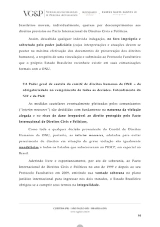 CURITIBA (PR) | SÃO PAULO (SP) | BRASÍLIA (DF)
www.vgplaw.com.br
84
brasileiros movam, individualmente, queixas por descumprimentos aos
direitos previstos no Pacto Internacional de Direitos Civis e Políticos.
Assim, descabida qualquer indevida indagação, no foro impróprio e
sobretudo pelo poder judiciário (cujas interpretações e atuações devem se
pautar na máxima efetivação dos documentos de preservação dos direitos
humanos), a respeito de uma vinculação e submissão ao Protocolo Facultativo
que o próprio Estado Brasileiro reconhece existir em suas comunicações
formais com a ONU.
7.8 Poder geral de cautela do comitê de direitos humanos da ONU – da
obrigatoriedade no cumprimento de todas as decisões. Entendimento do
STF e da PGR
As medidas cautelares eventualmente pleiteadas pelos comunicantes
(“interim measures”) são decididas com fundamento na natureza da violação
alegada e no risco de dano irreparável ao direito protegido pelo Pacto
Internacional de Direitos Civis e Políticos.
Como toda e qualquer decisão proveniente do Comitê de Direitos
Humanos da ONU, portanto, as interim measures, adotadas para evitar
perecimento de direitos em situação de grave violação são igualmente
mandatórias a todos os Estados que subscreveram ao PIDCP, em especial ao
Brasil.
Aderindo livre e espontaneamente, por ato de soberania, ao Pacto
Internacional de Direitos Civis e Políticos no ano de 1999 e depois ao seu
Protocolo Facultativo em 2009, emitindo sua vontade soberana no plano
jurídico internacional para ingressar nos dois tratados, o Estado Brasileiro
obrigou-se a cumprir seus termos na integralidade.
 