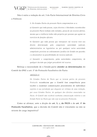 CURITIBA (PR) | SÃO PAULO (SP) | BRASÍLIA (DF)
www.vgplaw.com.br
85
Não é outra a redação do art. 3 do Pacto Internacional de Direitos Civis
e Políticos:
3. Os Estados Partes do presente Pacto comprometem -se a:
a) Garantir que toda pessoa, cujos direitos e liberdades reconhecidos
no presente Pacto tenham sido violados, possa de um recurso efetivo,
mesmo que a violência tenha sido perpetra por pessoas que agiam no
exercício de funções oficiais;
b) Garantir que toda pessoa que interpuser tal recurso terá seu
direito determinado pela competente autoridade judicial,
administrativa ou legislativa ou por qualquer outra autoridade
competente prevista no ordenamento jurídico do Estado em questão;
e a desenvolver as possibilidades de recurso judicial;
c) Garantir o cumprimento, pelas autoridades competentes, de
qualquer decisão que julgar procedente tal recurso.
Reforça a necessidade de o Estado-parte atender as determinações do
Comitê da ONU o art. 1º do Protocolo Facultativo do Pacto:
ARTIGO 1º
Os Estados Partes do Pacto que se tornem partes do presente
Protocolo reconhecem que o Comitê tem competência para
receber e examinar comunicações provenientes de indivíduos
sujeitos à sua jurisdição que aleguem ser vítimas de uma violação,
por esses Estados Partes, de qualquer dos direitos enunciados no
Pacto. O Comitê não receberá nenhuma comunicação relativa a um
Estado Parte no Pacto que não seja no presente Protocolo.
Como se afirmar, ante a dicção do art. 3, c, do PICD e do art. 1º do
Protocolo Facultativo, que a decisão do Comitê não é vinculante ou não se
reveste de carga impositiva?
 