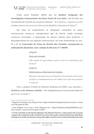 CURITIBA (PR) | SÃO PAULO (SP) | BRASÍLIA (DF)
www.vgplaw.com.br
86
Como anota Vladimir ARAS, que foi membro integrante das
investigações transnacionais da Força Tarefa da Lava Jato 76, não há falar em
intromissão do Comitê nos assuntos internos: “Ao contrário, o ingresso nos dois
tratados decorreu de um ato de soberania da República Federativa do Brasil”77.
Em tema de cumprimento às obrigações assumidas no plano
internacional, mostra-se indispensável agir de boa-fé, sendo inválidas
eventuais invocações a disposições do direito interno para justificar o
descumprimento de um diploma internacional, tal como determinam os arts.
26 e 27 da Convenção de Viena de Direito dos Tratados, incorporado ao
ordenamento doméstico com a edição do Decreto nº 7.030/09:
Artigo 26
Pacta sunt servanda
Todo tratado em vigor obriga as partes e deve ser cumprido por elas
de boa-fé.
Artigo 27
Direito Interno e Observância de Tratados
Uma parte não pode invocar as disposições de seu direito interno para
justificar o inadimplemento de um tratado. Esta regra não prejudica
o artigo 46.
Para o próprio Comitê de Direitos Humanos da ONU, suas decisões –
inclusive as de natureza cautelar – são obrigatórias por força do princípio do
pacta sunt servanda.78
76 Biografia de Vladimir Aras disponível em: <https://vladimiraras.blog/curriculum-do-autor/>. Acesso
em 28 de agosto de 2018.
77 Aras, Vladimir. O caso Lula vs. Brasil. Disponível em: < https://vladimiraras.blog/2018/08/18/o-caso-
lula-vs-brasil/>. Acesso em 22 de agosto de 2018.
78 6.2 The Committee recalls that by adhering to the Optional Protocol, a State party to the Covenant
recognizes the competence of the Committee to receive and consider communications from individuals
claiming to be victims of violations of any of the rights set forth in the Covenant (Preamble and article
 