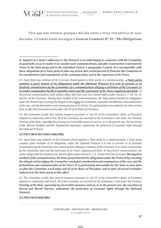 CURITIBA (PR) | SÃO PAULO (SP) | BRASÍLIA (DF)
www.vgplaw.com.br
87
Para que não restasse qualquer dúvida sobre a força vinculativa de suas
decisões, o Comitê ainda divulgou o General Comment Nº 33: “The Obligations
1). Implicit in a State's adherence to the Protocol is an undertaking to cooperate with the Committee
in good faith, so as to enable it to consider such communications, and after examination to forward its
Views to the State party and to the individual (article 5, paragraphs 1 and 4). It is incompatible with
these obligations for a State party to take any action that would prevent or frustrate the Committee in
its consideration and examination of the communication, and in the expression of its Views.
6.3 Apart from any violation of the Covenant found against a State party in a communication, a State party
commits a grave breach of its obligations under the Optional Protocol if it acts to prevent or to
frustrate consideration by the Committee of a communication alleging a violation of the Covenant, or
to render examination by the Committee moot and the expression of its Views nugatory and futile. In
the present communication, both authors allege that their sons were denied rights under articles 6, 7, 10, 14, 15,
and 16, of the Covenant. Having been notified of the communications, the State party breached its obligations
under the Protocol by executing the alleged victims before the Committee concluded consideration and examination
of the case, and the formulation and communication of its Views. It is particularly inexcusable for the State to have
done so after the Committee acted under rule 92 of its Rules of Procedure.
6.4 The Committee recalls that interim measures pursuant to rule 92 of the Committee's Rules of Procedure
adopted in conformity with article 39 of the Covenant, are essential to the Committee's role under the Protocol.
Flouting of the Rule, especially by carrying out irreversible measures such as, as in the present case, the executions
of Mr. Maxim Strakhov and Mr. Nigmatulla Fayzullaev, undermines the protection of Covenant rights through
the Optional Protocol.
(CCPR/C/90/D/1017/2001&1066/2002)
6.1 Apart from any violation of the Covenant found against a State party in a communication, a State party
commits grave breaches of its obligations under the Optional Protocol if it acts to prevent or to frustrate
consideration by the Committee of a communication alleging a violation of the Covenant, or to render examination
by the Committee moot and the expression of its Views nugatory and futile. In the present communication, the
author alleges that her husband was denied rights under articles 6, 7, 9, 10 and 14 of the Covenant. Having been
notified of the communication, the State party breached its obligations under the Protocol by executing
the alleged victims before the Committee concluded consideration and examination of the case, and the
formulation and communication of its Views. It is particularly inexcusable for the State to have done
so after the Committee acted under rule 92 of its Rules of Procedure, and in spite of several reminders
addressed to the State party to this effect.
6.2 The Committee recalls that interim measures pursuant to rule 92 of the Committee’s Rules of Procedure
adopted in conformity with article 39 of the Covenant, are essential to the Committee's role under the Protocol.
Flouting of the Rule, especially by irreversible measures such as, as in the present case, the execution of
Dovud and Sherali Nazriev, undermines the protection of Covenant rights through the Optional
Protocol.
(CCPR/C/86/D/1044/2002)
 