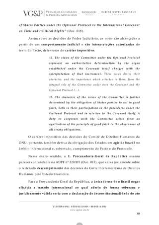 CURITIBA (PR) | SÃO PAULO (SP) | BRASÍLIA (DF)
www.vgplaw.com.br
88
of States Parties under the Optional Protocol to the International Covenant
on Civil and Political Rights” (Doc. 018).
Assim como as decisões do Poder Judiciário, as views são alcançadas a
partir de um comportamento judicial e são interpretações autorizadas do
texto do Pacto, detentoras de caráter impositivo.
13. The views of the Committee under the Optional Protocol
represent an authoritative determination by the organ
established under the Covenant itself charged with the
interpretation of that instrument. These views derive their
character, and the importance which attaches to them, from the
integral role of the Committee under both the Covenant and the
Optional Protocol (…).
15. The character of the views of the Committee is further
determined by the obligation of States parties to act in good
faith, both in their participation in the procedures under the
Optional Protocol and in relation to the Covenant itself. A
duty to cooperate with the Committee arises from an
application of the principle of good faith to the observance of
all treaty obligations.
O caráter impositivo das decisões do Comitê de Direitos Humanos da
ONU, portanto, também deriva da obrigação dos Estados em agir de boa-fé no
âmbito internacional e, sobretudo, cumprimento do Pacto e do Protocolo.
Nesse exato sentido, a E. Procuradoria-Geral da República exarou
parecer contundente na ADPF nº 320/DF (Doc. 019), que versa justamente sobre
o reiterado descumprimento das decisões da Corte Interamericana de Direitos
Humanos pelo Estado brasileiro.
Para a Procuradoria Geral da República, a única forma de o Brasil negar
eficácia a tratado internacional ao qual aderiu de forma soberana e
juridicamente válida seria com a declaração de inconstitucionalida de do ato
 