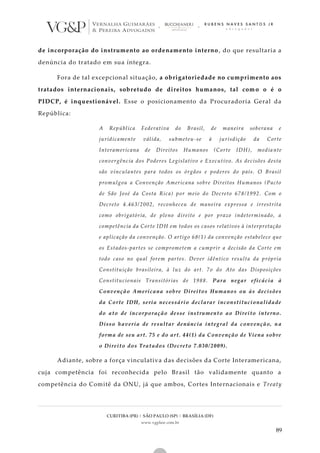 CURITIBA (PR) | SÃO PAULO (SP) | BRASÍLIA (DF)
www.vgplaw.com.br
89
de incorporação do instrumento ao ordenamento interno , do que resultaria a
denúncia do tratado em sua íntegra.
Fora de tal excepcional situação, a obrigatoriedade no cumprimento aos
tratados internacionais, sobretudo de direitos humanos, tal com o o é o
PIDCP, é inquestionável. Esse o posicionamento da Procuradoria Geral da
República:
A República Federativa do Brasil, de maneira soberana e
juridicamente válida, submeteu-se à jurisdição da Corte
Interamericana de Direitos Humanos (Corte IDH), media nte
convergência dos Poderes Legislativo e Executivo. As decisões desta
são vinculantes para todos os órgãos e poderes do país. O Brasil
promulgou a Convenção Americana sobre Direitos Humanos (Pacto
de São José da Costa Rica) por meio do Decreto 678/1992. Com o
Decreto 4.463/2002, reconheceu de maneira expressa e irrestrita
como obrigatória, de pleno direito e por prazo indeterminado, a
competência da Corte IDH em todos os casos relativos à interpretação
e aplicação da convenção. O artigo 68(1) da convenção estabelece que
os Estados-partes se comprometem a cumprir a decisão da Corte em
todo caso no qual forem partes. Dever idêntico resulta da própria
Constituição brasileira, à luz do art. 7o do Ato das Disposições
Constitucionais Transitórias de 1988. Para negar eficácia à
Convenção Americana sobre Direitos Humanos ou às decisões
da Corte IDH, seria necessário declarar inconstitucionalidade
do ato de incorporação desse instrumento ao Direito interno.
Disso haveria de resultar denúncia integral da convenção, n a
forma de seu art. 75 e do art. 44(1) da Convenção de Viena sobre
o Direito dos Tratados (Decreto 7.030/2009).
Adiante, sobre a força vinculativa das decisões da Corte Interamericana,
cuja competência foi reconhecida pelo Brasil tão validamente quanto a
competência do Comitê da ONU, já que ambos, Cortes Internacionais e Treaty
 