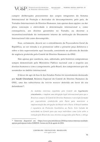 CURITIBA (PR) | SÃO PAULO (SP) | BRASÍLIA (DF)
www.vgplaw.com.br
91
cumprir deliberações provenientes dos corpos integrantes do Sistema
Internacional de Proteção e derivadas do descumprimento, pelo país, de
Tratados Internacionais de Direitos Humanos, tem apenas duas opções: ou dar
plena concreção e efetividade à determinação internacional e, como
consequência, aos direitos garantidos no Tratado; ou decretar a
inconstitucionalidade do instrumento interno de ratificação do Documento
Internacional tido como descumprido.
Esse, certamente, deverá ser o entendimento da Procuradoria Geral da
República, ao ser instada a se pronunciar sobre a presente peça defensiva e
sobre o fato superveniente aqui invocado, consistente no advento de decisão
de urgência proferida pelo Comitê de Direitos Humanos da ONU.
Não apenas por coerência, mas, sobretudo, pelo histórico compromisso
sempre demonstrado pelo Ministério Público nacional com o respeito aos
direitos humanos e com o cumprimento, pelo Brasil, dos compromissos por ele
assumidos no âmbito internacional.
O dever de agir de boa-fé dos Estados-Partes foi recentemente destacado
por Sarah Cleveland, Relatora Especial do Comitê de Direitos Humanos da
ONU, uma das subscritoras da interim measure deferida em favor do ora
defendente79:
As medidas interinas expedidas pelo Comitê são legalmente
vinculantes, e impõem uma obrigação legal internacional para que o
Brasil as cumpra. O Comitê de Direitos Humanos é um órgão f ormado
por especialistas estabelecido pelo Pacto para monitorar a
implementação das obrigações do Brasil sob o Pacto. O Brasil também
é signatário do Protocolo Facultativo ao Pacto. Este tratado dá
autoridade ao Comitê para que ouça indivíduos como Lula so bre a
violação pelo Brasil dos seus direitos assegurados pelo Pacto, e obriga
79 Entrevista disponível em: <https://www.jota.info/eleicoes-2018/nao-temos-interesse-resultado-
apenas-participacao-todos-21082018> Acesso em 26 de agosto de 2018.
 