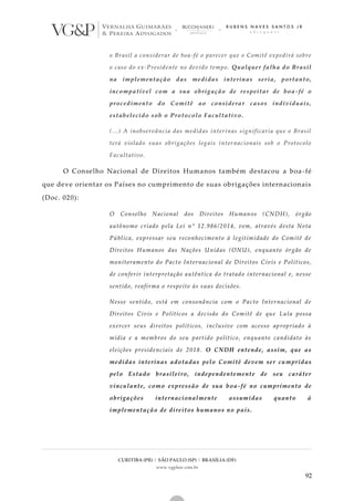 CURITIBA (PR) | SÃO PAULO (SP) | BRASÍLIA (DF)
www.vgplaw.com.br
92
o Brasil a considerar de boa-fé o parecer que o Comitê expedirá sobre
o caso do ex-Presidente no devido tempo. Qualquer falha do Brasil
na implementação das medidas interinas seria, portanto,
incompatível com a sua obrigação de respeitar de boa -fé o
procedimento do Comitê ao considerar casos individuais,
estabelecido sob o Protocolo Facultativo.
(...) A inobservância das medidas interinas significaria que o Brasil
terá violado suas obrigações legais internacionais sob o Protocolo
Facultativo.
O Conselho Nacional de Direitos Humanos também destacou a boa -fé
que deve orientar os Países no cumprimento de suas obrigações internacionais
(Doc. 020):
O Conselho Nacional dos Direitos Humanos (CNDH), órgão
autônomo criado pela Lei n° 12.986/2014, vem, através desta Nota
Pública, expressar seu reconhecimento à legitimidade do Comitê de
Direitos Humanos das Nações Unidas (ONU), enquanto órgão de
monitoramento do Pacto Internacional de Direitos Civis e Políticos,
de conferir interpretação autêntica do tratado internacional e, nesse
sentido, reafirma o respeito às suas decisões.
Nesse sentido, está em consonância com o Pacto Internacional de
Direitos Civis e Políticos a decisão do Comitê de que Lula possa
exercer seus direitos políticos, inclusive com acesso apropriado à
mídia e a membros do seu partido político, enquanto candidato às
eleições presidenciais de 2018. O CNDH entende, assim, que as
medidas interinas adotadas pelo Comitê devem ser cu mpridas
pelo Estado brasileiro, independentemente de seu caráter
vinculante, como expressão de sua boa-fé no cumprimento de
obrigações internacionalmente assumidas quanto à
implementação de direitos humanos no país.
 