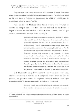 CURITIBA (PR) | SÃO PAULO (SP) | BRASÍLIA (DF)
www.vgplaw.com.br
95
Cumpre mencionar, neste ponto, que o E. Supremo Tribunal Federal já
chancelou o entendimento pela irrestrita aplicabilidade do Pacto Internacio nal
de Direitos Civis e Políticos no julgamento da ADPF nº 347/DF -MC, de
relatoria do Ministro Marco Aurélio.
Nessa ocasião, o I. Ministro Edson Fachin proferiu voto louvável, no
sentido de romper com a cultura jurídica nacional de relativizar a
importância dos tratados internacionais de direitos humanos, uma vez que
direitos convencionais possuem status supralegal:
Embora louvável e pertinente a ação do Conselho Nacional de Justiça,
o Pacto de São José da Costa Rica possui status supralegal, conforme
entendimento firmado por esta Corte, e, nos termos do art. 5º, § 1º,
da Constituição Federal, suas normas têm aplicação imediata e,
portanto, não pode ter sua implementação diferida ao fim da
assinatura dos respectivos convênios de cooperação técnica.
Inexistem motivos para prorrogar a aplicabilidade da norma
convencionada internacionalmente, sejam por razões de ordem
técnica ou financeira, ou ainda de necessidade de adequação. A
cultura jurídica precisa dar efetividade aos compromissos
firmados pela República Federativa do Brasil e às normas
positivadas democraticamente debatidas no âmbito do Poder
Legislativo e sancionadas pelo Poder Executivo (Grifo nosso).
O I. Magistrado, em palestra realizada em 07 de junho deste ano,
abordou novamente a matéria no II Congresso Internacional de Ciência
Jurídica, ao palestrar sobre “O Supremo Tribunal Federal, Jurisdição
Constitucional e Pactos Internacionais de Defesa de Direitos” 82:
Portanto, quando um magistrado cita os denominados protocolos de
hoje, a carta, a convenção interamericana de direitos humanos, o
82 Palestra disponível em: <https://www.youtube.com/watch?v=t14WZAtcEQc>. Acesso em 26 de
agosto de 2018.
 