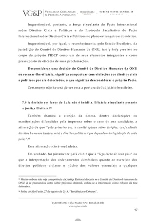 CURITIBA (PR) | SÃO PAULO (SP) | BRASÍLIA (DF)
www.vgplaw.com.br
97
Inquestionável, portanto, a força vinculante do Pacto Internacional
sobre Direitos Civis e Políticos e do Protocolo Facultativo do Pacto
Internacional sobre Direitos Civis e Políticos no plano estrangeiro e doméstico.
Inquestionável, por igual, o reconhecimento, pelo Estado Brasileiro, da
jurisdição do Comitê de Direitos Humanos da ONU, treaty body previsto no
corpo do próprio PIDCP como um de seus elementos integrantes e como
pressuposto de eficácia de suas proclamações.
Desconsiderar uma decisão do Comitê de Direitos Humanos da ONU
ou recusar-lhe eficácia, significa compactuar com violações aos direitos civis
e políticos por ela detectados, o que significa desconsiderar o próprio Pacto.
Certamente não haverá de ser essa a postura do Judiciário brasileiro.
7.9 A decisão em favor de Lula não é inédita. Eficácia vinculante perante
a justiça Eleitoral83
Também chamou a atenção da defesa, dentre declarações ou
manifestações difundidas pela imprensa sobre o caso do ora candidato, a
afirmação de que “pela primeira vez, o comitê opinou sobre eleições, confundindo
direitos humanos (universais) e direitos políticos (que dependem da legislação de cada
país)”.84
Essa afirmação não é verdadeira.
Em verdade, foi justamente para coibir que a “legislação de cada país” ou
que a interpretação dos ordenamentos domésticos quanto ao exercício dos
direitos políticos violasse o núcleo dos valores essenciais a qualquer
83 Muito embora não seja competência da Justiça Eleitoral discutir se o Comitê de Direitos Humanos da
ONU já se pronunciou antes sobre processo eleitoral, utiliza-se a informação como reforço da tese
defensiva.
84 Folha de São Paulo, 27 de agosto de 2018, “Tendências e Debates”.
 