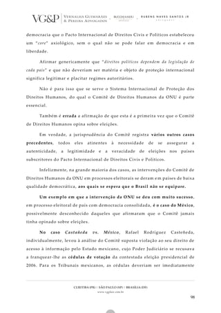 CURITIBA (PR) | SÃO PAULO (SP) | BRASÍLIA (DF)
www.vgplaw.com.br
98
democracia que o Pacto Internacional de Direitos Civis e Políticos estabeleceu
um “core” axiológico, sem o qual não se pode falar em democracia e em
liberdade.
Afirmar genericamente que “direitos políticos dependem da legislação de
cada país” e que não deveriam ser matéria e objeto de proteção internacional
significa legitimar e placitar regimes autoritários.
Não é para isso que se serve o Sistema Internacional de Proteção dos
Direitos Humanos, do qual o Comitê de Direitos Humanos da ONU é parte
essencial.
Também é errada a afirmação de que esta é a primeira vez que o Comitê
de Direitos Humanos opina sobre eleições.
Em verdade, a jurisprudência do Comitê registra vários outros casos
precedentes, todos eles atinentes à necessidade de se assegurar a
autenticidade, a legitimidade e a veracidade de eleições nos países
subscritores do Pacto Internacional de Direitos Civis e Políticos.
Infelizmente, na grande maioria dos casos, as intervenções do Comitê de
Direitos Humanos da ONU em processos eleitorais se deram e m países de baixa
qualidade democrática, aos quais se espera que o Brasil não se equipare.
Um exemplo em que a intervenção da ONU se deu com muito sucesso,
em processo eleitoral de país com democracia consolidada, é o caso do México,
possivelmente desconhecido daqueles que afirmaram que o Comitê jamais
tinha opinado sobre eleições.
No caso Castañeda vs. México, Rafael Rodríguez Casteñeda,
individualmente, levou à análise do Comitê suposta violação ao seu direito de
acesso à informação pelo Estado mexicano, cujo Poder Judiciário se recusava
a franquear-lhe as cédulas de votação da contestada eleição presidencial de
2006. Para os Tribunais mexicanos, as cédulas deveriam ser imediatamente
 
