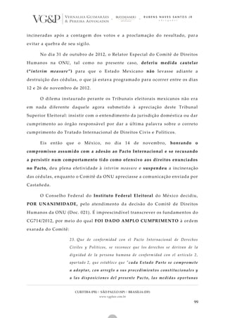 CURITIBA (PR) | SÃO PAULO (SP) | BRASÍLIA (DF)
www.vgplaw.com.br
99
incineradas após a contagem dos votos e a proclamação do resultado, par a
evitar a quebra de seu sigilo.
No dia 31 de outubro de 2012, o Relator Especial do Comitê de Direitos
Humanos na ONU, tal como no presente caso, deferiu medida cautelar
(“interim measure”) para que o Estado Mexicano não levasse adiante a
destruição das cédulas, o que já estava programado para ocorrer entre os dias
12 e 26 de novembro de 2012.
O dilema instaurado perante os Tribunais eleitorais mexicanos não era
em nada diferente daquele agora submetido à apreciação deste Tribunal
Superior Eleitoral: insistir com o entendimento da jurisdição doméstica ou dar
cumprimento ao órgão responsável por dar a última palavra sobre o correto
cumprimento do Tratado Internacional de Direitos Civis e Políticos.
Eis então que o México, no dia 14 de novembro, honrando o
compromisso assumido com a adesão ao Pacto Internacional e se recusando
a persistir num comportamento tido como ofensivo aos direitos enunciados
no Pacto, deu plena efetividade à interim measure e suspendeu a incineração
das cédulas, enquanto o Comitê da ONU apreciasse a comunicação enviada por
Castañeda.
O Conselho Federal do Instituto Federal Eleitoral do México decidiu,
POR UNANIMIDADE, pelo atendimento da decisão do Comitê de Direitos
Humanos da ONU (Doc. 021). É imprescindível transcrever os fundamentos do
CG714/2012, por meio do qual FOI DADO AMPLO CUMPRIMENTO à ordem
exarada do Comitê:
23. Que de conformidad con el Pacto Internacional de Derechos
Civiles y Políticos, se reconoce que los derechos se derivan de la
dignidad de la persona humana de conform idad con el artículo 2,
apartado 2, que establece que "cada Estado Parte se compromete
a adoptar, con arreglo a sus procedimientos constitucionales y
a las disposiciones del presente Pacto, las medidas oportunas
 