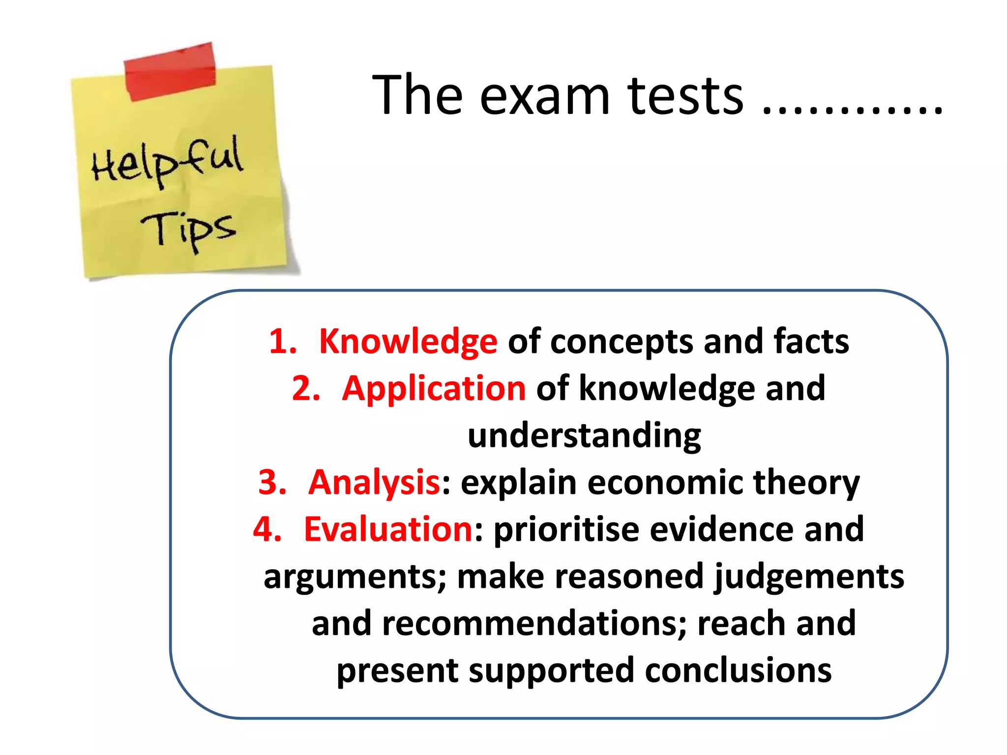 1. Knowledge of concepts and facts
2. Application of knowledge and
understanding
3. Analysis: explain economic theory
4. Evaluation: prioritise evidence and
arguments; make reasoned judgements
and recommendations; reach and
present supported conclusions
The exam tests ............
 