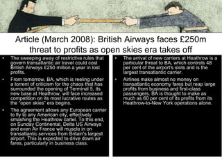 Article (March 2008): British Airways faces £250m
threat to profits as open skies era takes off
•

•

•

The sweeping away of restrictive rules that
govern transatlantic air travel could cost
British Airways £250 million a year in lost
profits.
From tomorrow, BA, which is reeling under
a torrent of criticism for the chaos that has
surrounded the opening of Terminal 5, its
new base at Heathrow, will face increased
competition on its most lucrative routes as
the “open skies” era begins.
The agreement allows any European carrier
to fly to any American city, effectively
smashing the Heathrow cartel. To this end,
on Sunday Continental, Delta US Airways
and even Air France will muscle in on
transatlantic services from Britain's largest
airport. This is expected to drive down air
fares, particularly in business class.

•

•

The arrival of new carriers at Heathrow is a
particular threat to BA, which controls 48
per cent of the airport's slots and is the
largest transatlantic carrier.
Airlines make almost no money on
transatlantic economy fares but reap large
profits from business and first-class
passengers. BA is thought to make as
much as 60 per cent of its profits from its
Heathrow-to-New York operations alone.

 
