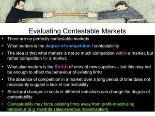 Evaluating Contestable Markets
• There are no perfectly contestable markets
• What matters is the degree of competition / contestability
• The idea is that what matters is not so much competition within a market, but
rather competition for a market.

• What also matters is the threat of entry of new suppliers – but this may not
be enough to affect the behaviour of existing firms
• The absence of competition in a market over a long period of time does not
necessarily suggest a lack of contestability

• Structural changes in costs in different industries can change the degree of
contestability
• Contestability may force existing firms away from profit-maximising
behaviour (e.g. towards sales-revenue maximisation)

 