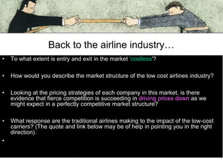 Back to the airline industry…
•

To what extent is entry and exit in the market 'costless'?

•

How would you describe the market structure of the low cost airlines industry?

•

Looking at the pricing strategies of each company in this market, is there
evidence that fierce competition is succeeding in driving prices down as we
might expect in a perfectly competitive market structure?

•

What response are the traditional airlines making to the impact of the low-cost
carriers? (The quote and link below may be of help in pointing you in the right
direction).

•

 