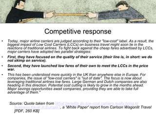 Competitive response
•

•
•
•

Today, major airline carriers are judged according to their "low-cost" label. As a result, the
biggest impact of Low Cost Carriers (LCCs) on business travel might soon lie in the
reactions of traditional airlines. To fight back against the cheap fares advertised by LCCs,
major carriers have adopted two parallel strategies:
First, they have focused on the quality of their service (their line is, in short: we do
not skimp on service).
Second, they have launched low fares of their own to meet the LCCs in the price
war.
This has been understood more quickly in the UK than anywhere else in Europe. For
companies, the issue of "low-cost carriers" is "out of date". The focus is now about
leveraging traditional airlines low fares. Large German and Dutch companies are also
heading in this direction. Potential cost cutting is likely to grow in the months ahead.
Major savings opportunities await companies, providing they are able to take full
advantage of them."

Source: Quote taken from What benefits do low-cost carriers really bring to
business travel in Europe?, a 'White Paper' report from Carlson Wagonlit Travel
[PDF, 260 KB]

 