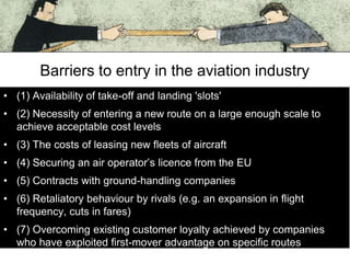 Barriers to entry in the aviation industry
• (1) Availability of take-off and landing 'slots'
• (2) Necessity of entering a new route on a large enough scale to
achieve acceptable cost levels
• (3) The costs of leasing new fleets of aircraft
• (4) Securing an air operator’s licence from the EU
• (5) Contracts with ground-handling companies
• (6) Retaliatory behaviour by rivals (e.g. an expansion in flight
frequency, cuts in fares)
• (7) Overcoming existing customer loyalty achieved by companies
who have exploited first-mover advantage on specific routes

 