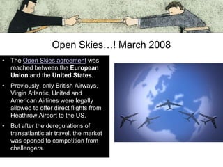 Open Skies…! March 2008
• The Open Skies agreement was
reached between the European
Union and the United States.
• Previously, only British Airways,
Virgin Atlantic, United and
American Airlines were legally
allowed to offer direct flights from
Heathrow Airport to the US.
• But after the deregulations of
transatlantic air travel, the market
was opened to competition from
challengers.

 