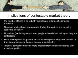 Implications of contestable market theory
• The number of firms in an industry is irrelevant in terms of economic
efficiency
• Abnormal profits attract new entrants driving down prices and ensuring
economic efficiency
• All markets (excluding natural monopoly) can be efficient so long as they are
contestable
• Shifts the emphasis of government competition policy away from number of
firms towards reducing barriers to entry in an industry

• Potential competition may be more important for economic efficiency than
actual competition

 