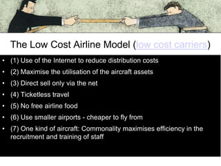 The Low Cost Airline Model (low cost carriers)
• (1) Use of the Internet to reduce distribution costs
• (2) Maximise the utilisation of the aircraft assets
• (3) Direct sell only via the net

• (4) Ticketless travel
• (5) No free airline food
• (6) Use smaller airports - cheaper to fly from
• (7) One kind of aircraft: Commonality maximises efficiency in the
recruitment and training of staff

 