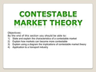 Objectives:
By the end of this section you should be able to:
1) State and explain the characteristics of a contestable market
2) Explain how markets can become more contestable
3) Explain using a diagram the implications of contestable market theory
4) Application to a transport industry

 