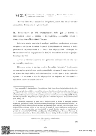 CURITIBA (PR) | SÃO PAULO (SP) | BRASÍLIA (DF)
www.vgplaw.com.br
173
Não se tratando de documento obrigatório, assim, não há que se falar
em ausência de requisito de registrabilidade.
11. NECESSIDADE DE DAR OPORTUNIDADE PARA QUE AS PARTES SE
PRONUNCIEM SOBRE A DEFESA E DOCUMENTOS, ALEGAÇÕES FINAIS E
MANIFESTAÇÃO DO MINISTÉRIO PÚBLICO
Reitera-se aqui a ausência de qualquer pedido de produção de prova ou
diligências. O que se pretende é apenas o julgamento em plenário. A única
providência imprescindível é a oitiva dos impugnantes, intimação do
Ministério Público e alegações finais. Sempre nos estritos limites da própria
Resolução do TSE.
Apenas o mínimo necessário para garantir o contraditório em uma ação
de cognição exauriente.
Há quem aponte o caráter sumário das ações eleitorais.165 A afirmação
merece ser interpretada com o máximo cuidado, sob pena de sugerir mitigação
do direito de ampla defesa e do contraditório.166 Fato é que as ações eleitorais
típicas – aí incluída a ação de impugnação de registro de candidatura –
reclamam contraditório substancial.167
165 Entre outros, ZÍLIO, Rodrigo Lopez. Direito Eleitoral. 5ª ed. Porto Alegre: Verbo Jurídico, 2016. p. 581.
166 “A consagração da ampla defesa e contraditório no mesmo dispositivo constitucional indica, de um lado, que o
legislador constituinte os concebe como princípios distintos, de outro, que guardam entre si uma relação umbilical
de interdependência que torna impossível, na dialética processual conceber um sem o outro” (SANTOS FILHO,
Orlando Venâncio dos. A dogmatização da ampla defesa: óbice à efetividade do processo. Rio de Janeiro: Lumen
Juris, 2005. p.135).
167 “O contraditório compreende, de modo geral, o direito de influir na decisão do magistrado, mediante
argumentos, contrapontos e provas. Porém, os ritos mais céleres previstos na legislação eleitoral (artigos 58 e 96,
ambos da Lei Eleitoral), indiscutivelmente suprimem tal abrangência. Todos os demais feitos eleitorais que tratem
da possibilidade, ainda que mínima no caso concreto, de cassação de registro, diploma ou mandato, ou que
continuem ou gerem na via reflexa uma inelegibilidade no acusado deveriam respeitar, em sua plenitude, o
princípio do contraditório" (PECCININ, Luiz Eduardo; GOLAMBIUK, Paulo Henrique. O impacto do
contraditório substancial no direito eleitoral à luz do novo Código de Processo Civil. In TAVARES,
Num. 312717 - Pág. 173Assinado eletronicamente por: LUIZ FERNANDO CASAGRANDE PEREIRA - 30/08/2018 23:07:11
https://pje.tse.jus.br:8443/pje-web/Processo/ConsultaDocumento/listView.seam?x=18083023071103000000000307813
Número do documento: 18083023071103000000000307813
 